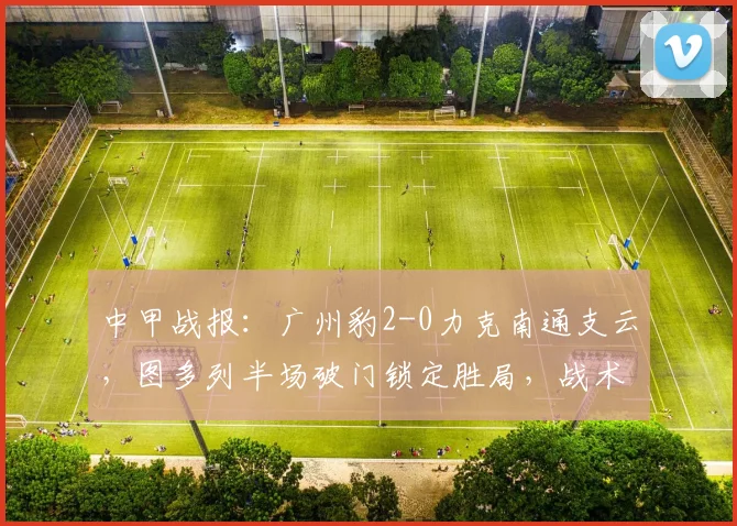 中甲战报：广州豹2-0力克南通支云，图多列半场破门锁定胜局，战术解析与比赛回顾