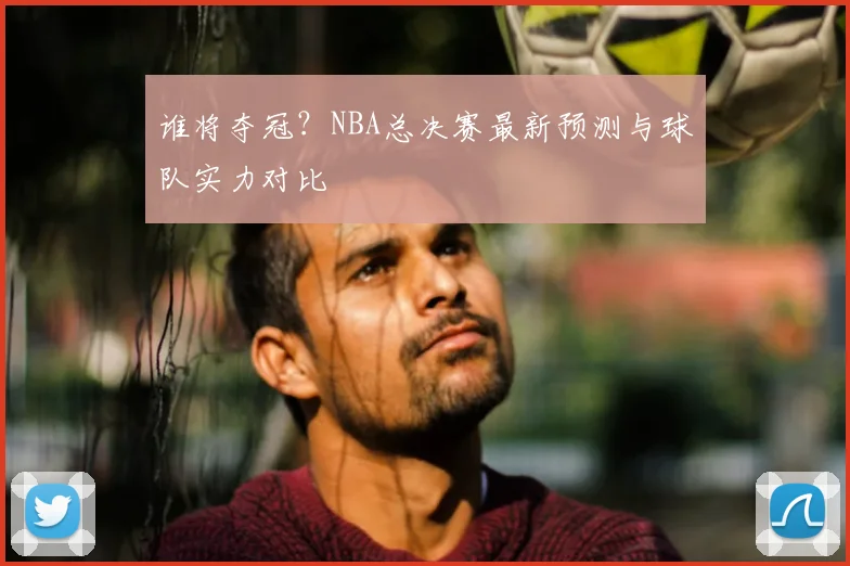 谁将夺冠？NBA总决赛最新预测与球队实力对比