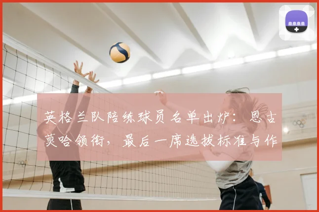 英格兰队陪练球员名单出炉：恩古莫哈领衔，最后一席选拔标准与作用解析