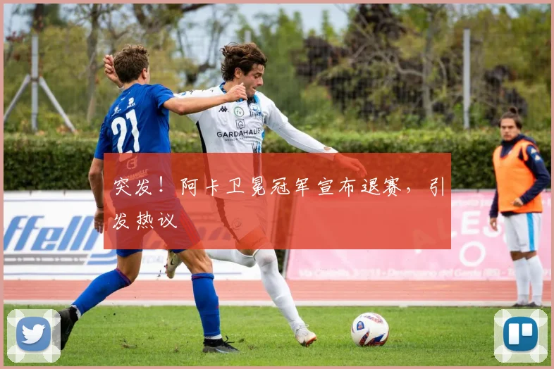 突发！阿卡卫冕冠军宣布退赛，引发热议