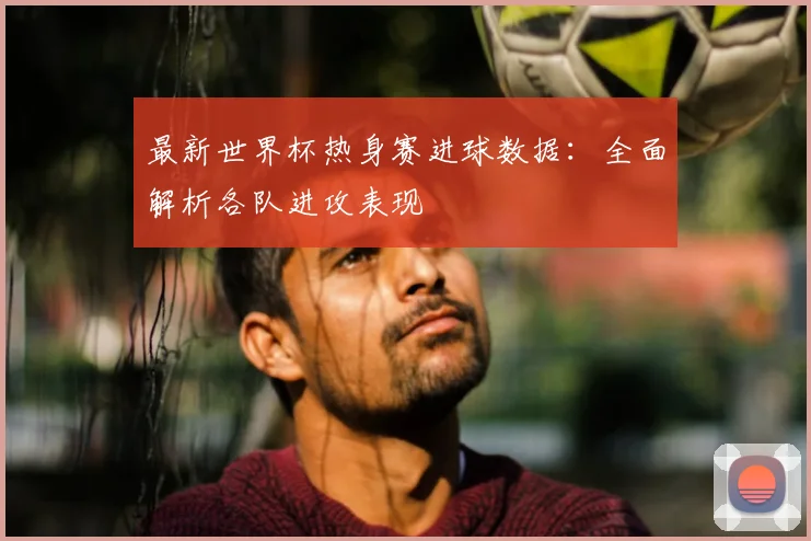最新世界杯热身赛进球数据：全面解析各队进攻表现