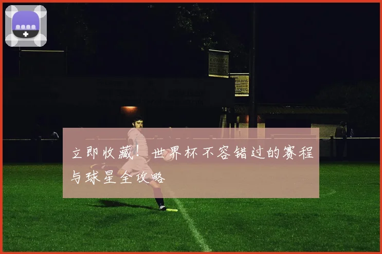 立即收藏！世界杯不容错过的赛程与球星全攻略