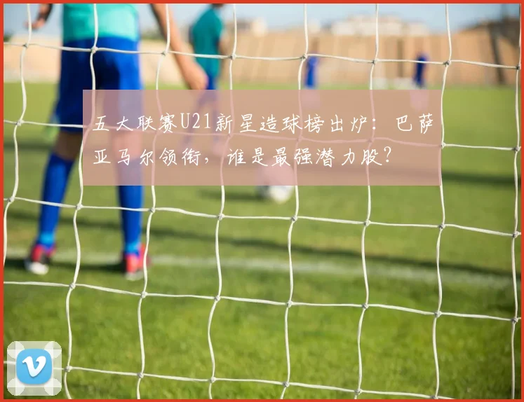 五大联赛U21新星造球榜出炉：巴萨亚马尔领衔，谁是最强潜力股？