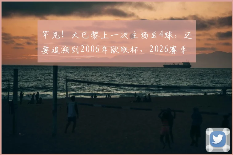 罕见！大巴黎上一次主场丢4球，还要追溯到2006年欧联杯，2026赛季防守问题怎么破？
