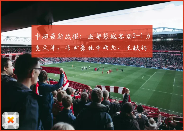 中超最新战报：成都蓉城客场2-1力克天津，韦世豪独中两元，王献钧破门难挽败局