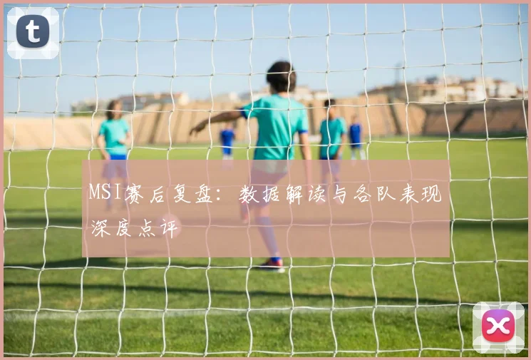 MSI赛后复盘：数据解读与各队表现深度点评