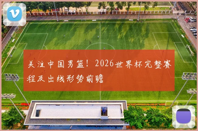 关注中国男篮！2026世界杯完整赛程及出线形势前瞻
