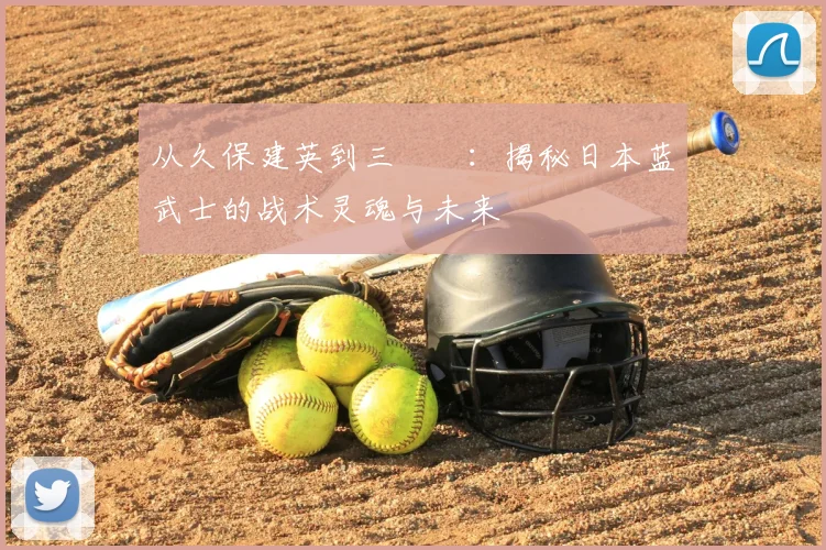 从久保建英到三笘薫：揭秘日本蓝武士的战术灵魂与未来