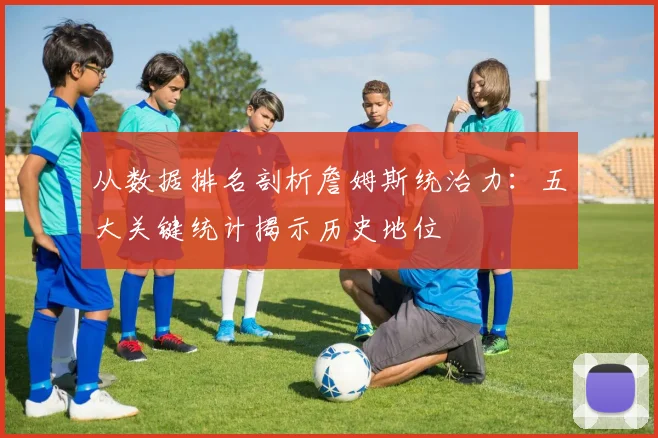从数据排名剖析詹姆斯统治力：五大关键统计揭示历史地位