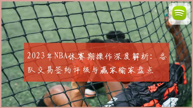 2023年NBA休赛期操作深度解析：各队交易签约评级与赢家输家盘点