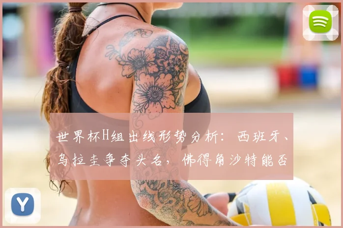 世界杯H组出线形势分析：西班牙、乌拉圭争夺头名，佛得角沙特能否爆冷？