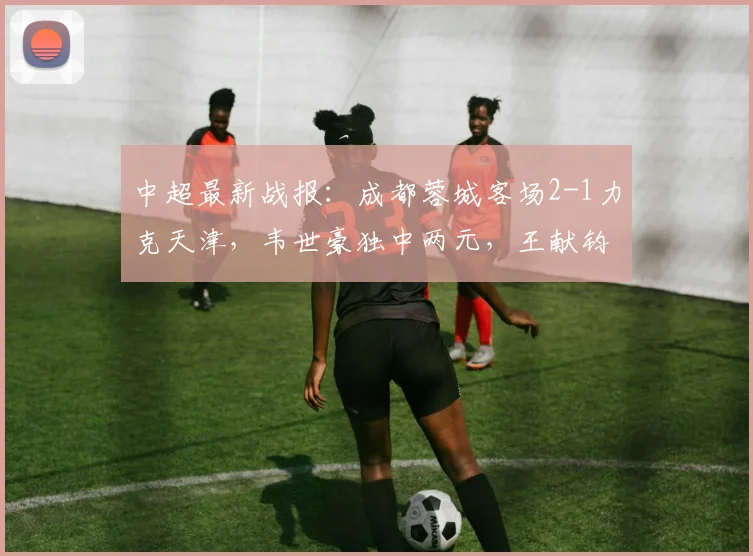 中超最新战报：成都蓉城客场2-1力克天津，韦世豪独中两元，王献钧破门难挽败局