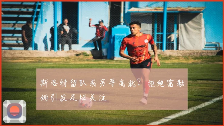 斯洛特留队或另寻高就？拒绝富勒姆引发足坛关注