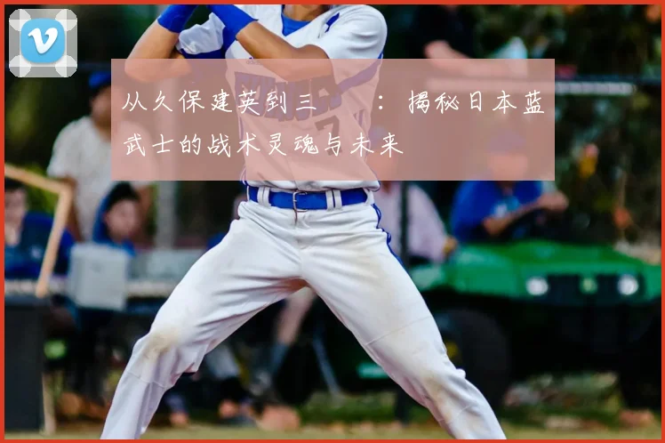 从久保建英到三笘薫：揭秘日本蓝武士的战术灵魂与未来