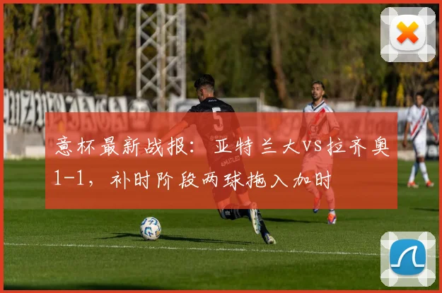 意杯最新战报：亚特兰大vs拉齐奥1-1，补时阶段两球拖入加时