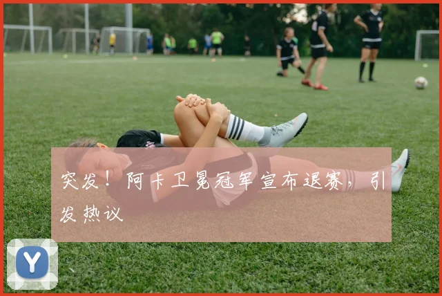 突发！阿卡卫冕冠军宣布退赛，引发热议