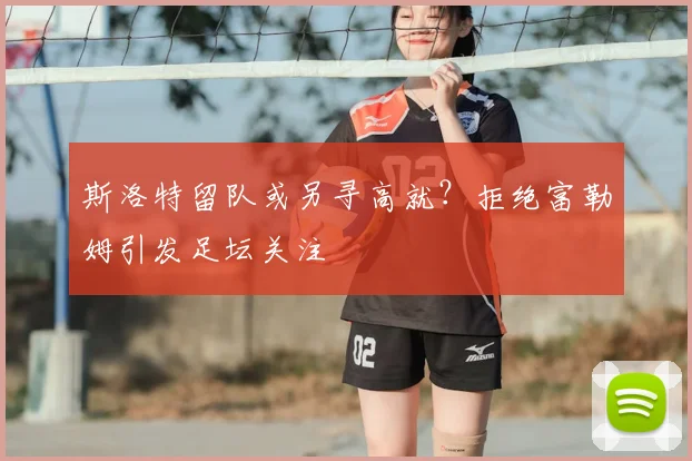 斯洛特留队或另寻高就?拒绝富勒姆引发足坛关注