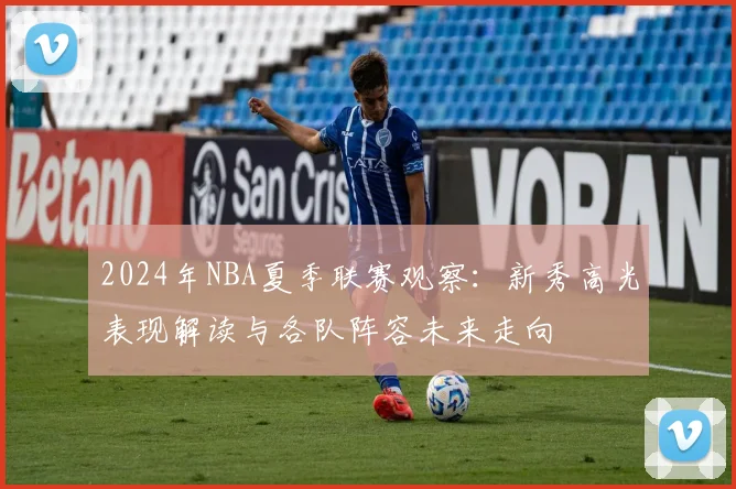 2024年NBA夏季联赛观察：新秀高光表现解读与各队阵容未来走向