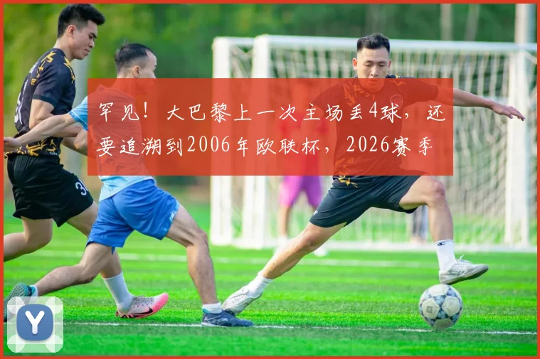 罕见！大巴黎上一次主场丢4球，还要追溯到2006年欧联杯，2026赛季防守问题怎么破？