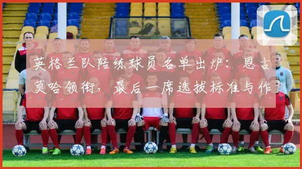 英格兰队陪练球员名单出炉：恩古莫哈领衔，最后一席选拔标准与作用解析