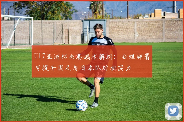 U17亚洲杯决赛战术解析：合理部署可提升国足与日本队对抗实力