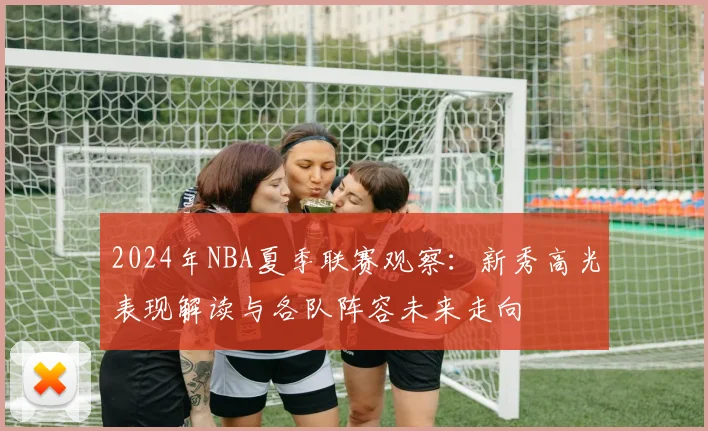 2024年NBA夏季联赛观察：新秀高光表现解读与各队阵容未来走向